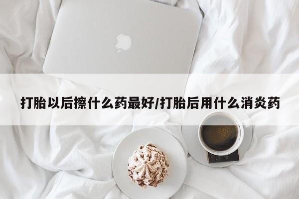 网上米非司酮片打胎药网店打胎以后擦什么药最好/打胎后用什么消炎药