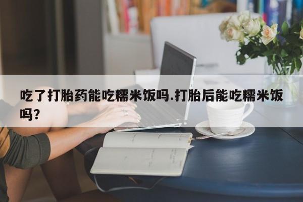 网上米非司酮片打胎药网店吃了打胎药能吃糯米饭吗.打胎后能吃糯米饭吗？