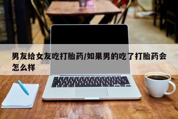网上米非司酮片打胎药网店男友给女友吃打胎药/如果男的吃了打胎药会怎么样