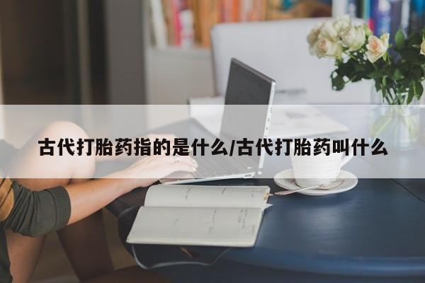 网上米非司酮片打胎药网店古代打胎药指的是什么/古代打胎药叫什么
