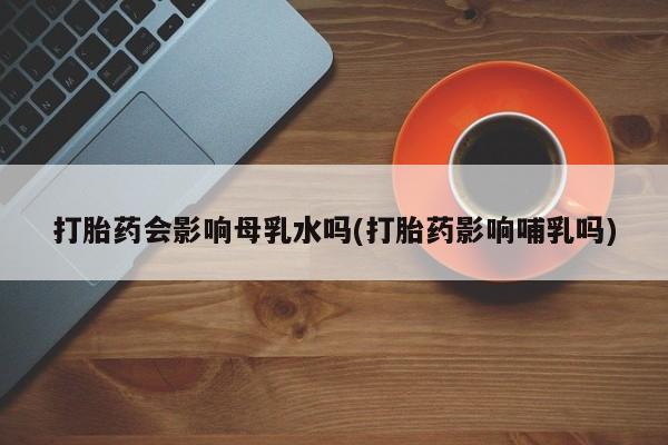 网上米非司酮片打胎药网店打胎药会影响母乳水吗(打胎药影响哺乳吗)