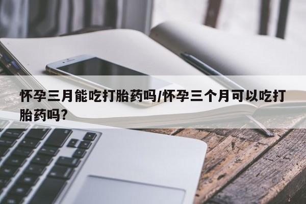 网上米非司酮片打胎药网店怀孕三月能吃打胎药吗/怀孕三个月可以吃打胎药吗?