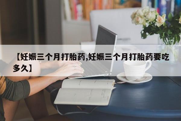 网上米非司酮片打胎药网店【妊娠三个月打胎药,妊娠三个月打胎药要吃多久】