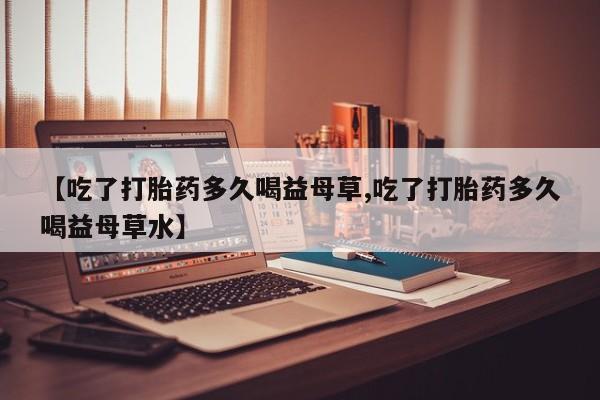 网上米非司酮片打胎药网店【吃了打胎药多久喝益母草,吃了打胎药多久喝益母草水】