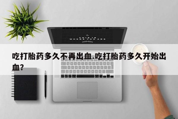 网上米非司酮片打胎药网店吃打胎药多久不再出血.吃打胎药多久开始出血？