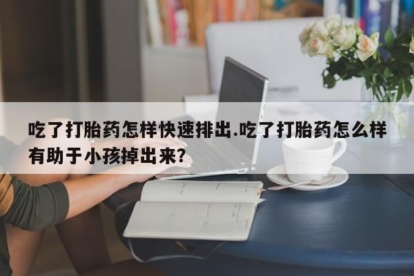 网上米非司酮片打胎药网店吃了打胎药怎样快速排出.吃了打胎药怎么样有助于小孩掉出来？