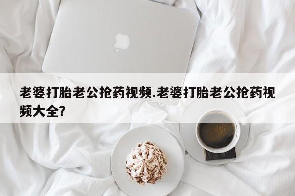 网上米非司酮片打胎药网店老婆打胎老公抢药视频.老婆打胎老公抢药视频大全？