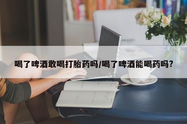 网上米非司酮片打胎药网店喝了啤酒敢喝打胎药吗/喝了啤酒能喝药吗?
