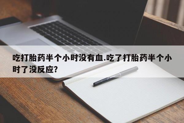 网上米非司酮片打胎药网店吃打胎药半个小时没有血.吃了打胎药半个小时了没反应？
