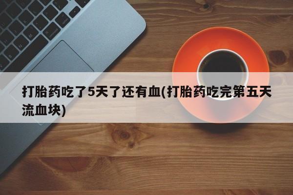 网上米非司酮片打胎药网店打胎药吃了5天了还有血(打胎药吃完第五天流血块)
