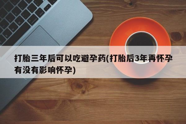 网上米非司酮片打胎药网店打胎三年后可以吃避孕药(打胎后3年再怀孕有没有影响怀孕)