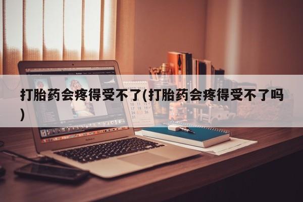 网上米非司酮片打胎药网店打胎药会疼得受不了(打胎药会疼得受不了吗)