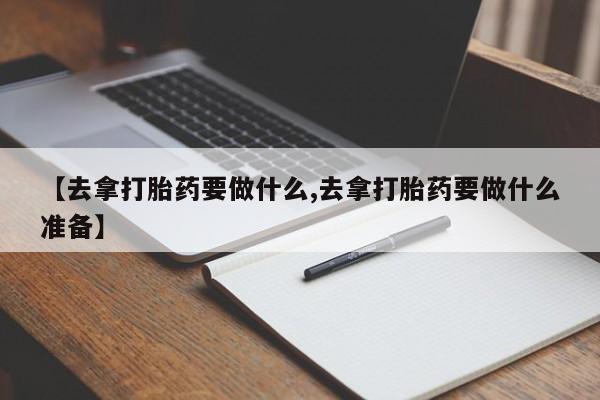 网上米非司酮片打胎药网店【去拿打胎药要做什么,去拿打胎药要做什么准备】