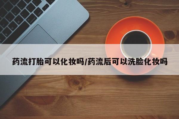 网上米非司酮片打胎药网店药流打胎可以化妆吗/药流后可以洗脸化妆吗