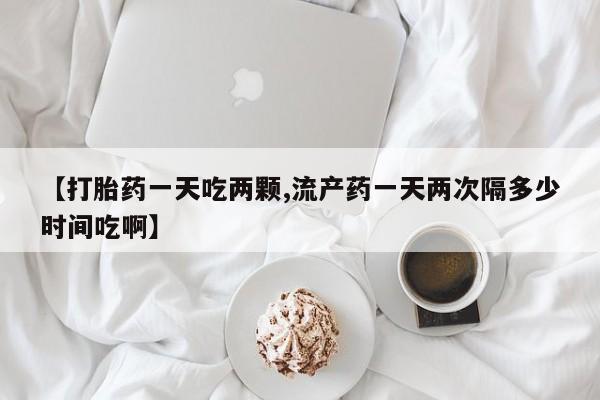 网上米非司酮片打胎药网店【打胎药一天吃两颗,流产药一天两次隔多少时间吃啊】