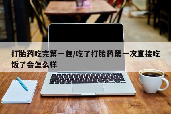 网上米非司酮片打胎药网店打胎药吃完第一包/吃了打胎药第一次直接吃饭了会怎么样