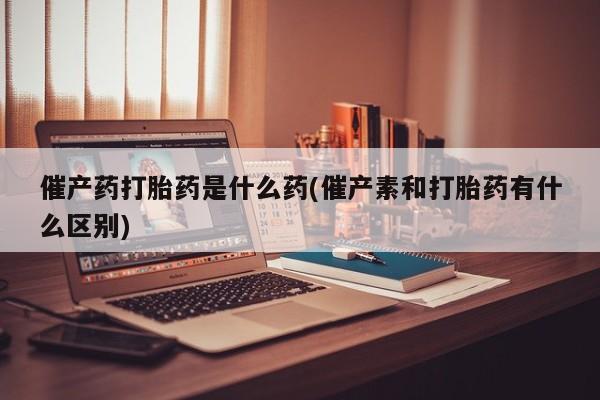 网上米非司酮片打胎药网店催产药打胎药是什么药(催产素和打胎药有什么区别)