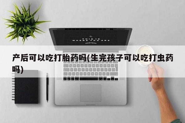 网上米非司酮片打胎药网店产后可以吃打胎药吗(生完孩子可以吃打虫药吗)
