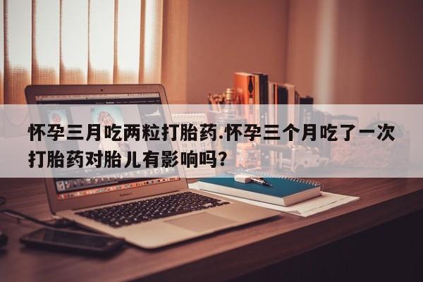 网上米非司酮片打胎药网店怀孕三月吃两粒打胎药.怀孕三个月吃了一次打胎药对胎儿有影响吗？