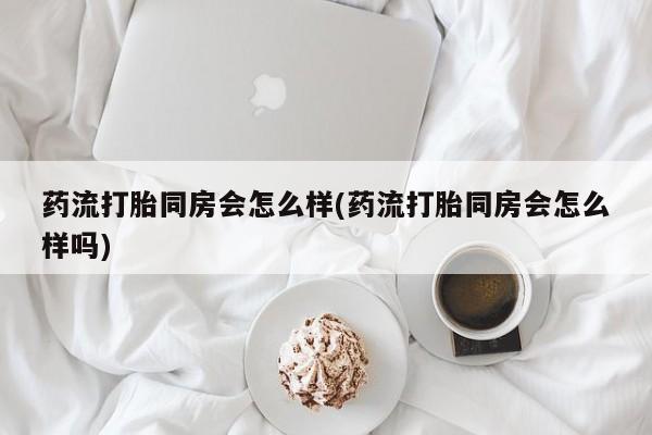 网上米非司酮片打胎药网店药流打胎同房会怎么样(药流打胎同房会怎么样吗)