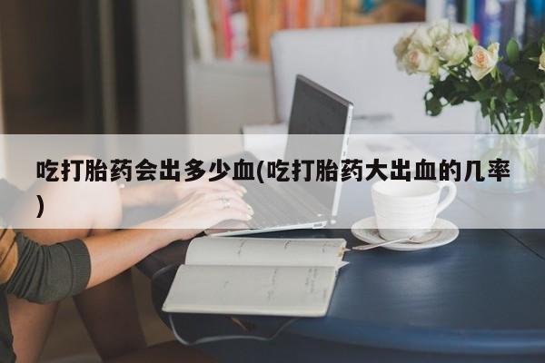 网上米非司酮片打胎药网店吃打胎药会出多少血(吃打胎药大出血的几率)