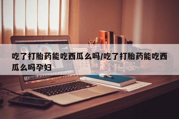 网上米非司酮片打胎药网店吃了打胎药能吃西瓜么吗/吃了打胎药能吃西瓜么吗孕妇