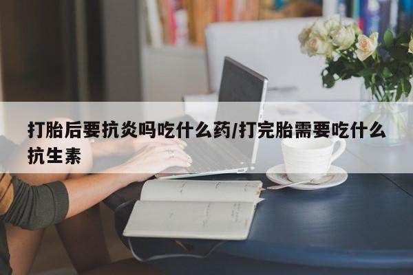 网上米非司酮片打胎药网店打胎后要抗炎吗吃什么药/打完胎需要吃什么抗生素
