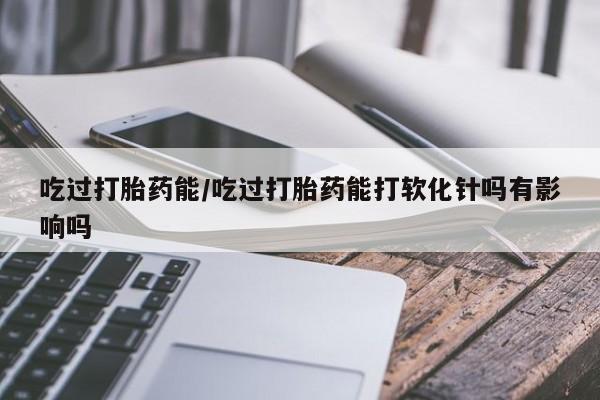 网上米非司酮片打胎药网店吃过打胎药能/吃过打胎药能打软化针吗有影响吗