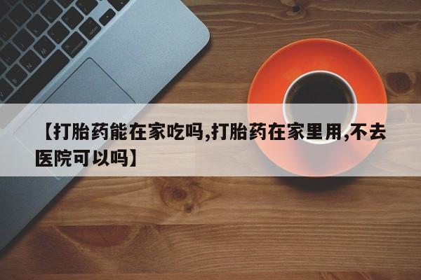网上米非司酮片打胎药网店【打胎药能在家吃吗,打胎药在家里用,不去医院可以吗】