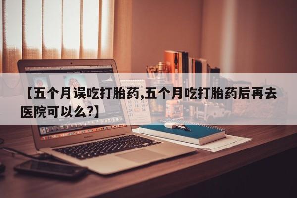 网上米非司酮片打胎药网店【五个月误吃打胎药,五个月吃打胎药后再去医院可以么?】