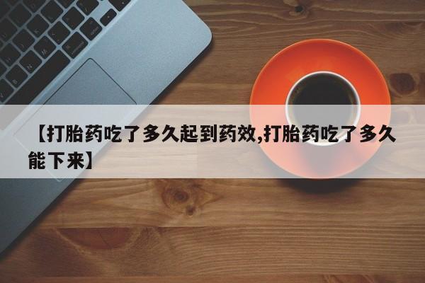 网上米非司酮片打胎药网店【打胎药吃了多久起到药效,打胎药吃了多久能下来】