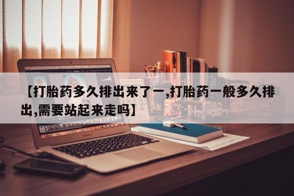 网上米非司酮片打胎药网店【打胎药多久排出来了一,打胎药一般多久排出,需要站起来走吗】