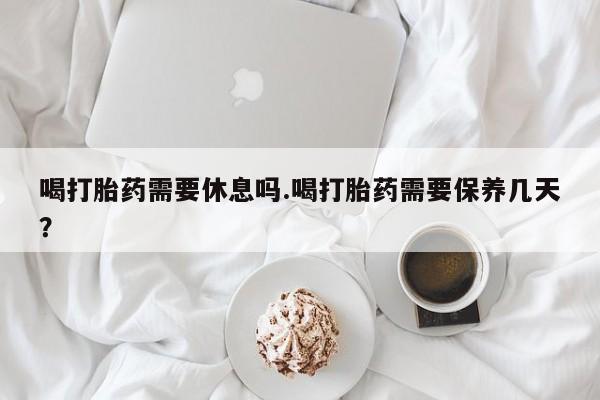 网上米非司酮片打胎药网店喝打胎药需要休息吗.喝打胎药需要保养几天？