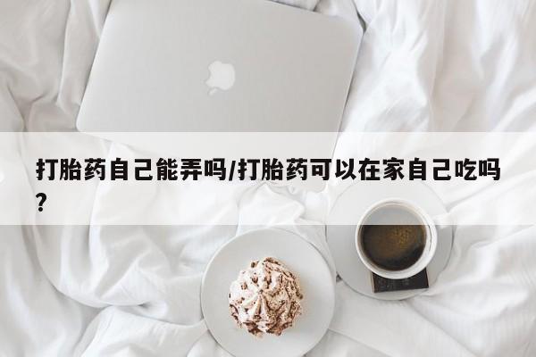 网上米非司酮片打胎药网店打胎药自己能弄吗/打胎药可以在家自己吃吗?