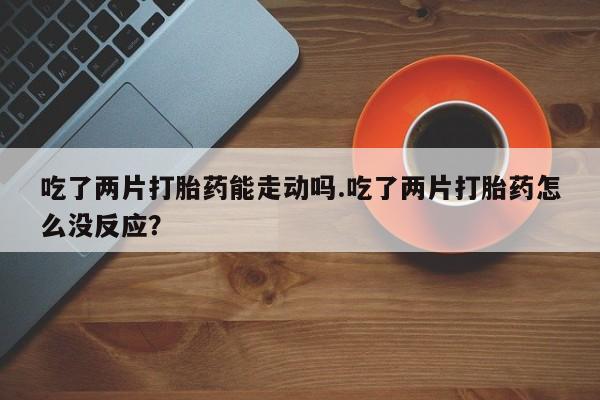 网上米非司酮片打胎药网店吃了两片打胎药能走动吗.吃了两片打胎药怎么没反应？