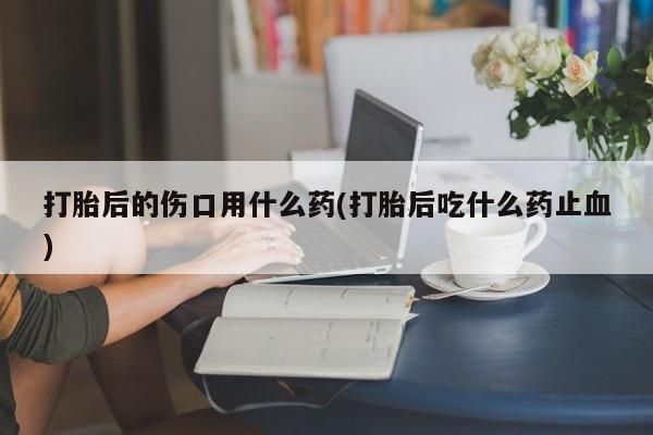 网上米非司酮片打胎药网店打胎后的伤口用什么药(打胎后吃什么药止血)