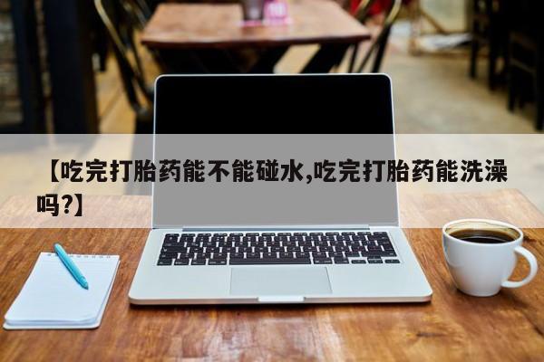 网上米非司酮片打胎药网店【吃完打胎药能不能碰水,吃完打胎药能洗澡吗?】
