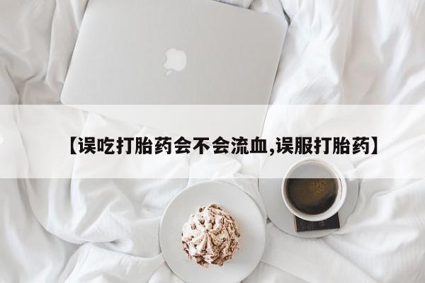 网上米非司酮片打胎药网店【误吃打胎药会不会流血,误服打胎药】