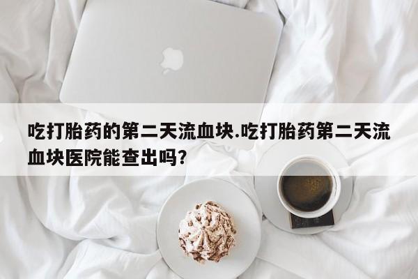 网上米非司酮片打胎药网店吃打胎药的第二天流血块.吃打胎药第二天流血块医院能查出吗？