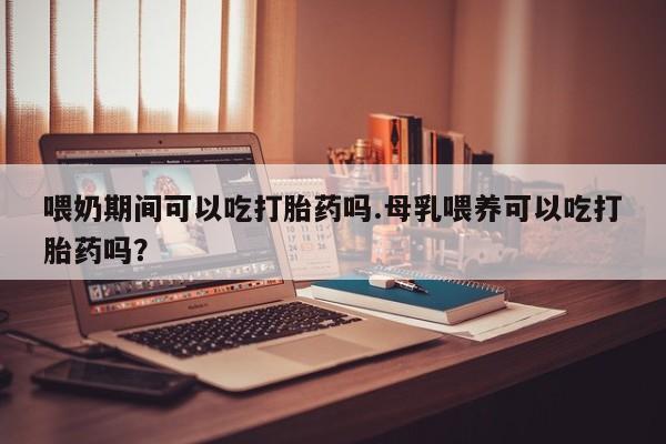 网上米非司酮片打胎药网店喂奶期间可以吃打胎药吗.母乳喂养可以吃打胎药吗？