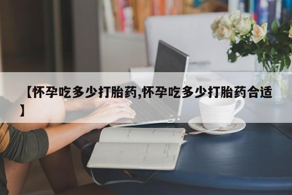 网上米非司酮片打胎药网店【怀孕吃多少打胎药,怀孕吃多少打胎药合适】