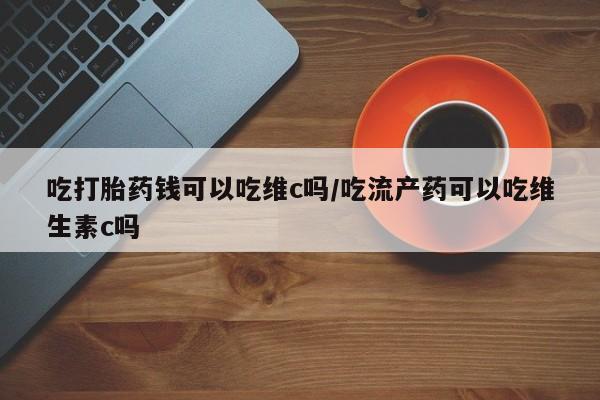 网上米非司酮片打胎药网店吃打胎药钱可以吃维c吗/吃流产药可以吃维生素c吗