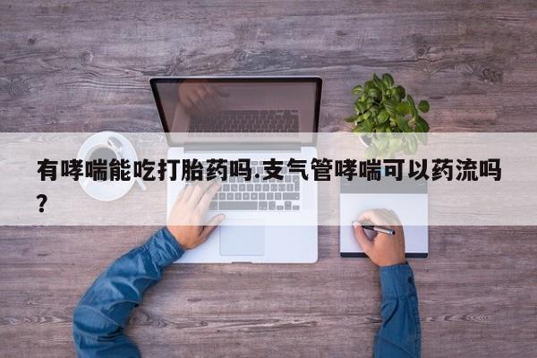 网上米非司酮片打胎药网店有哮喘能吃打胎药吗.支气管哮喘可以药流吗？
