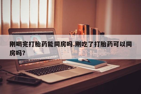 网上米非司酮片打胎药网店刚喝完打胎药能同房吗.刚吃了打胎药可以同房吗？