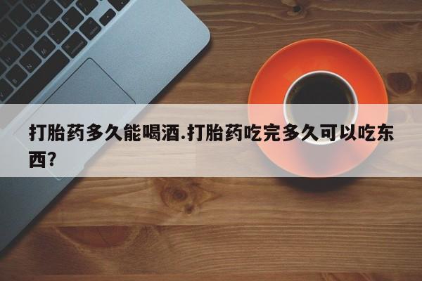 网上米非司酮片打胎药网店打胎药多久能喝酒.打胎药吃完多久可以吃东西？