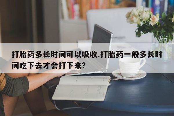 网上米非司酮片打胎药网店打胎药多长时间可以吸收.打胎药一般多长时间吃下去才会打下来？